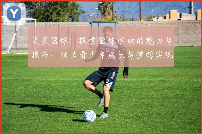 昊昊篮球：探索篮球运动的魅力与技巧，助力青少年成长与梦想实现