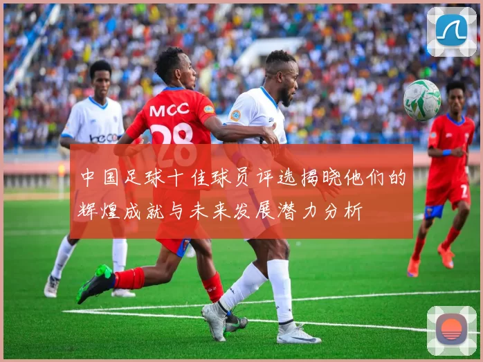 中国足球十佳球员评选揭晓他们的辉煌成就与未来发展潜力分析
