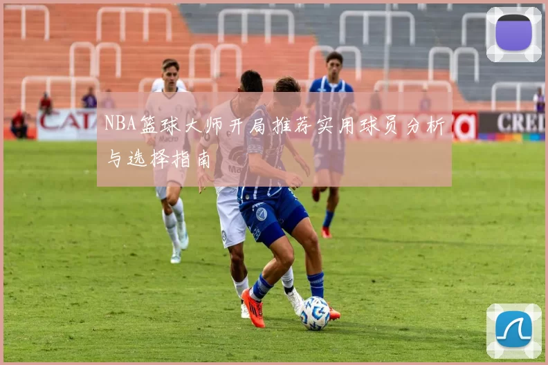 NBA篮球大师开局推荐实用球员分析与选择指南